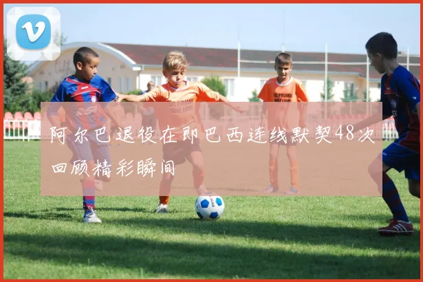 阿尔巴退役在即巴西连线默契48次回顾精彩瞬间