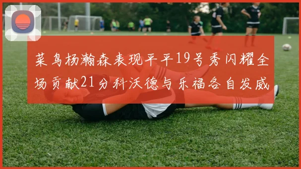 菜鸟杨瀚森表现平平19号秀闪耀全场贡献21分科沃德与乐福各自发威