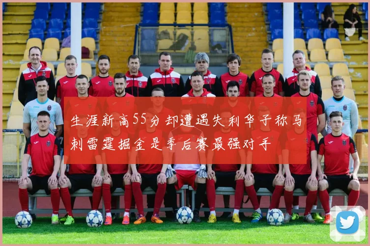 生涯新高55分却遭遇失利华子称马刺雷霆掘金是季后赛最强对手