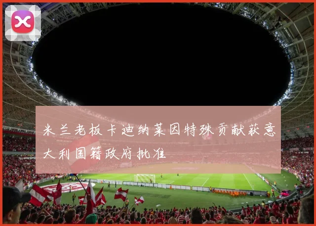 米兰老板卡迪纳莱因特殊贡献获意大利国籍政府批准