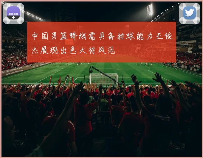 中国男篮锋线需具备控球能力王俊杰展现出色大将风范