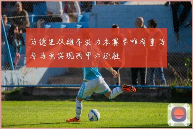 马德里双雄齐发力本赛季唯有皇马与马竞实现西甲六连胜