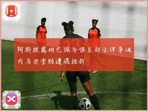 阿斯披露姆巴佩与俱乐部法律争端内马尔索赔遭遇挫折