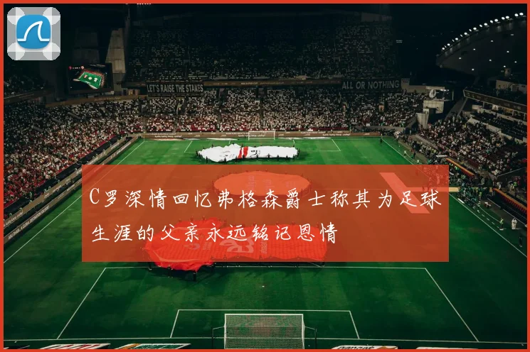 C罗深情回忆弗格森爵士称其为足球生涯的父亲永远铭记恩情