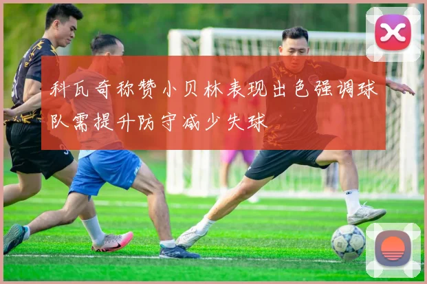 科瓦奇称赞小贝林表现出色强调球队需提升防守减少失球