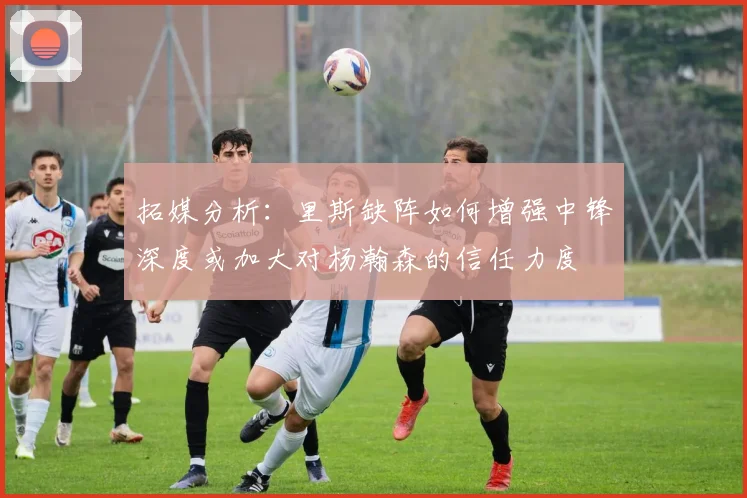 拓媒分析：里斯缺阵如何增强中锋深度或加大对杨瀚森的信任力度