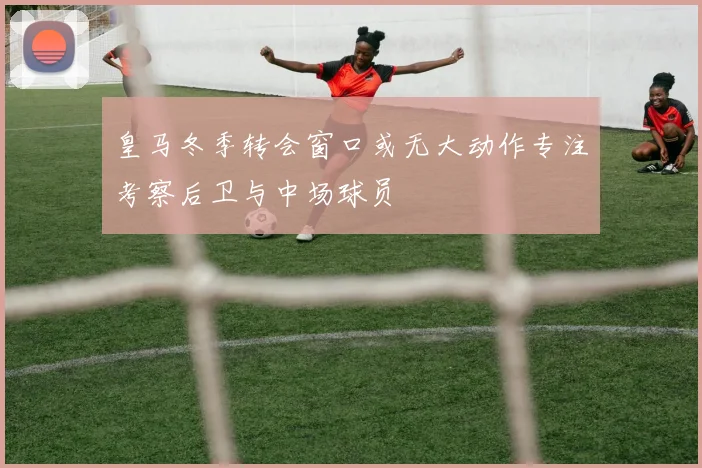 皇马冬季转会窗口或无大动作专注考察后卫与中场球员