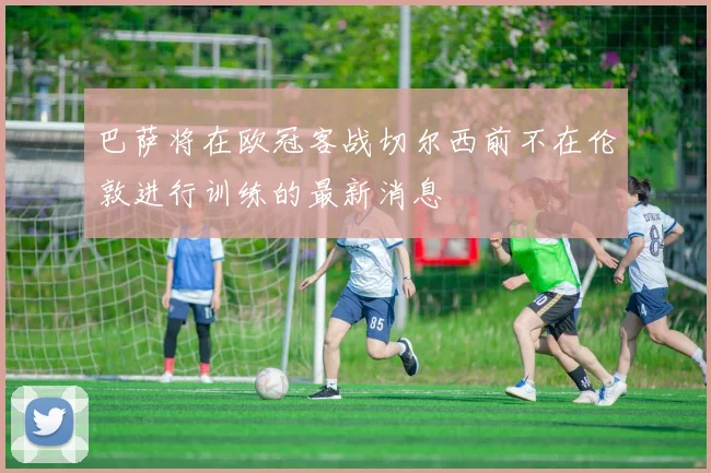 巴萨将在欧冠客战切尔西前不在伦敦进行训练的最新消息