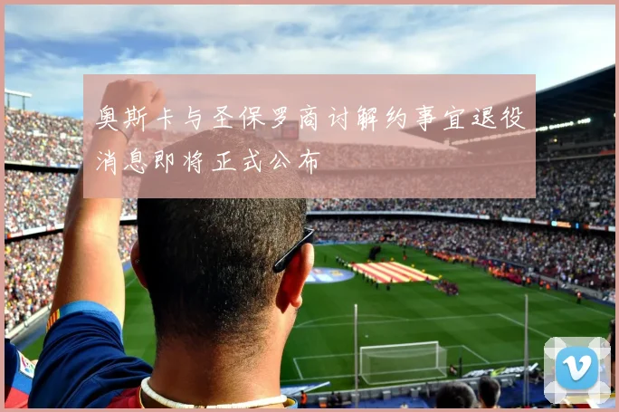 奥斯卡与圣保罗商讨解约事宜退役消息即将正式公布