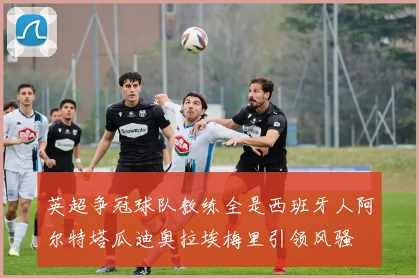 英超争冠球队教练全是西班牙人阿尔特塔瓜迪奥拉埃梅里引领风骚