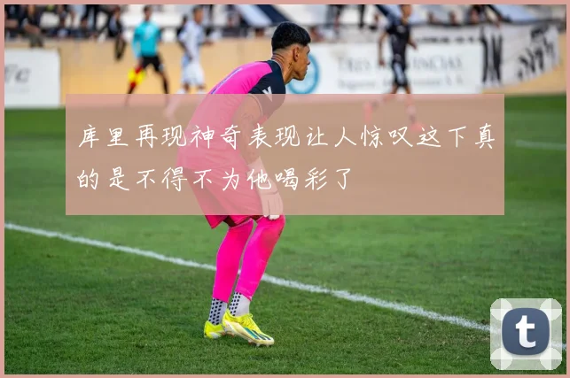 库里再现神奇表现让人惊叹这下真的是不得不为他喝彩了