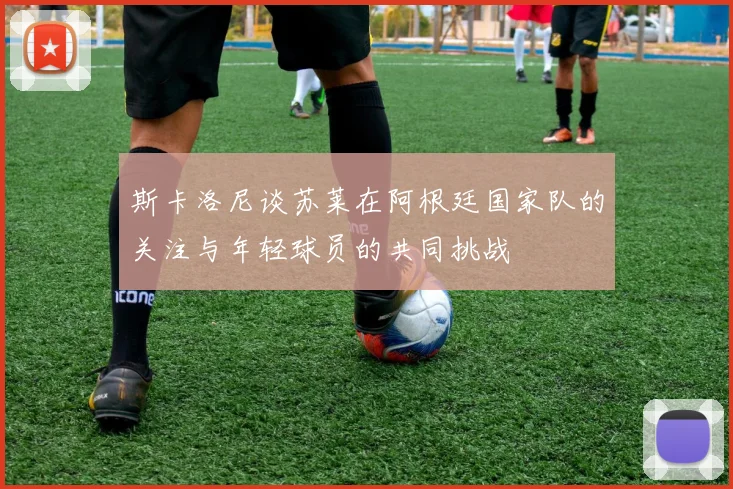 斯卡洛尼谈苏莱在阿根廷国家队的关注与年轻球员的共同挑战