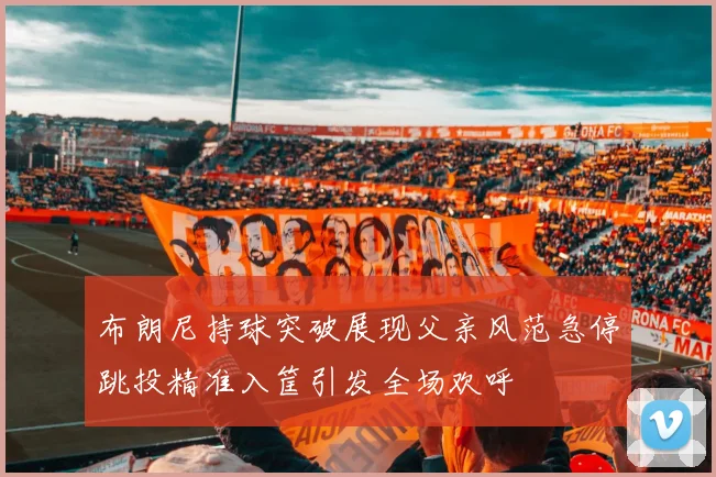 布朗尼持球突破展现父亲风范急停跳投精准入筐引发全场欢呼