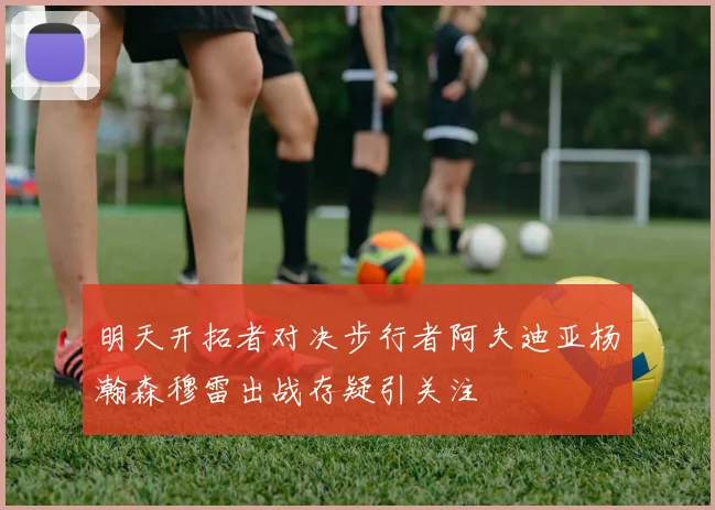 明天开拓者对决步行者阿夫迪亚杨瀚森穆雷出战存疑引关注