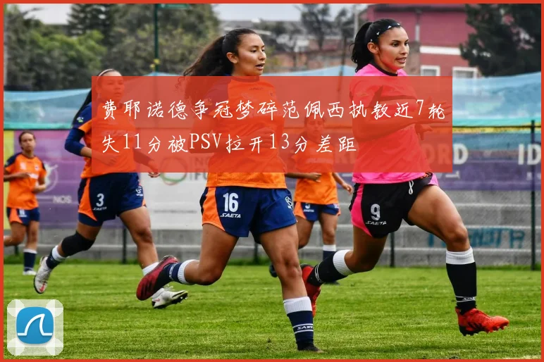 费耶诺德争冠梦碎范佩西执教近7轮失11分被PSV拉开13分差距