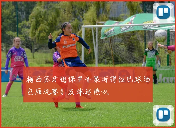 梅西苏牙德保罗齐聚海得拉巴球场包厢观赛引发球迷热议