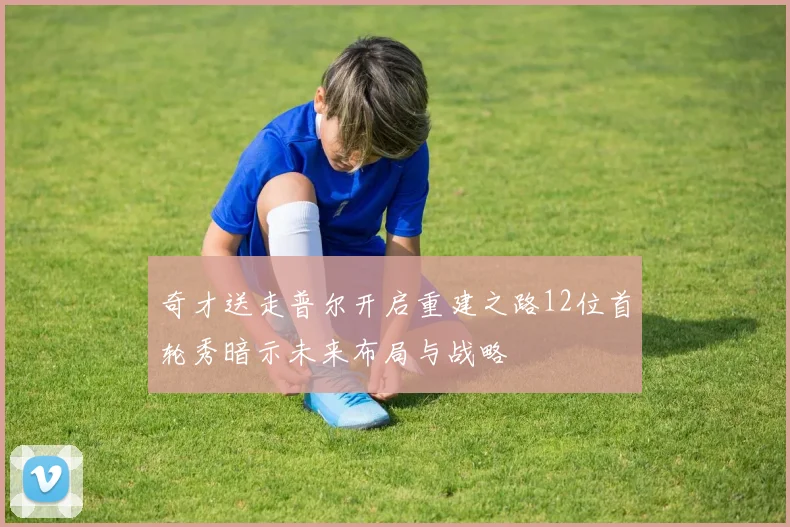 奇才送走普尔开启重建之路12位首轮秀暗示未来布局与战略