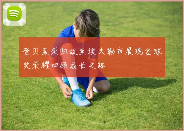 登贝莱荣归故里埃夫勒市展现金球奖荣耀回顾成长之路