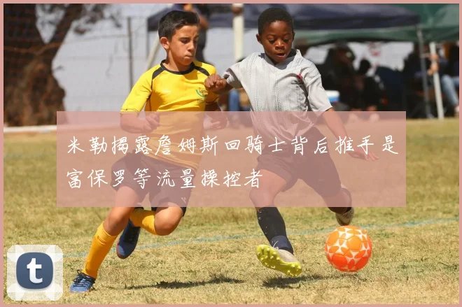 米勒揭露詹姆斯回骑士背后推手是富保罗等流量操控者