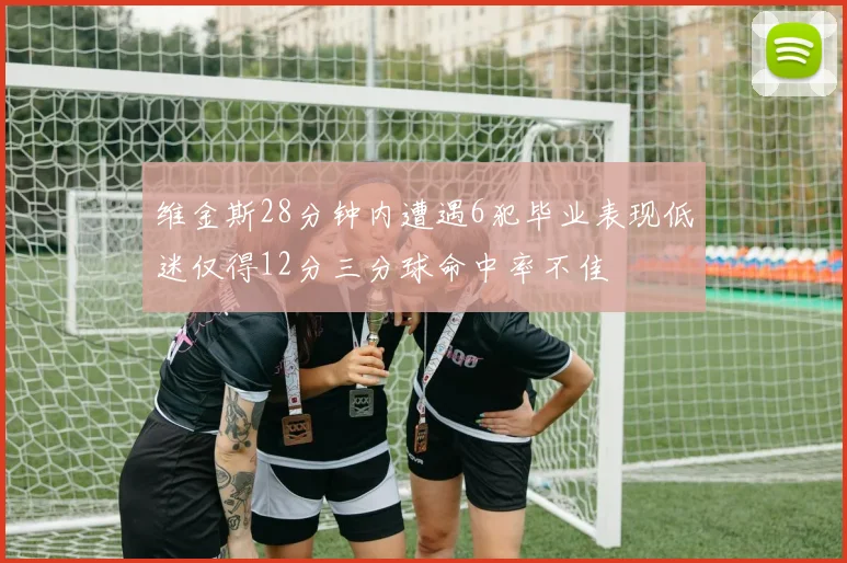 维金斯28分钟内遭遇6犯毕业表现低迷仅得12分三分球命中率不佳