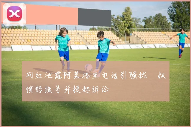 网红泄露阿莱格里电话引骚扰囧叔愤怒换号并提起诉讼