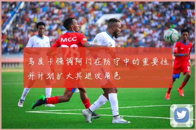 乌度卡强调阿门在防守中的重要性并计划扩大其进攻角色