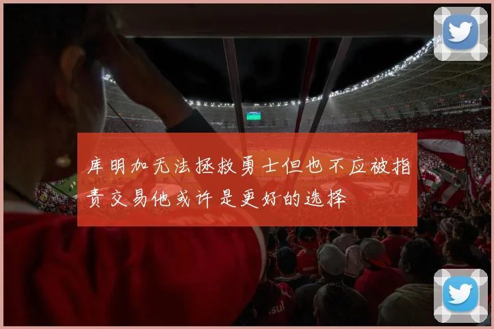 库明加无法拯救勇士但也不应被指责交易他或许是更好的选择
