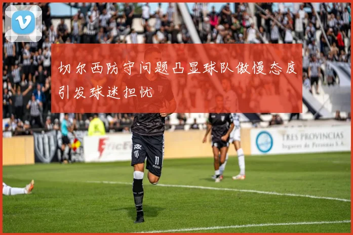 切尔西防守问题凸显球队傲慢态度引发球迷担忧
