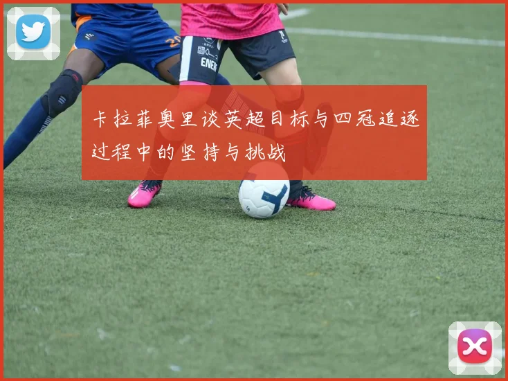 卡拉菲奥里谈英超目标与四冠追逐过程中的坚持与挑战