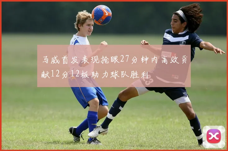 马威首发表现抢眼27分钟内高效贡献12分12板助力球队胜利