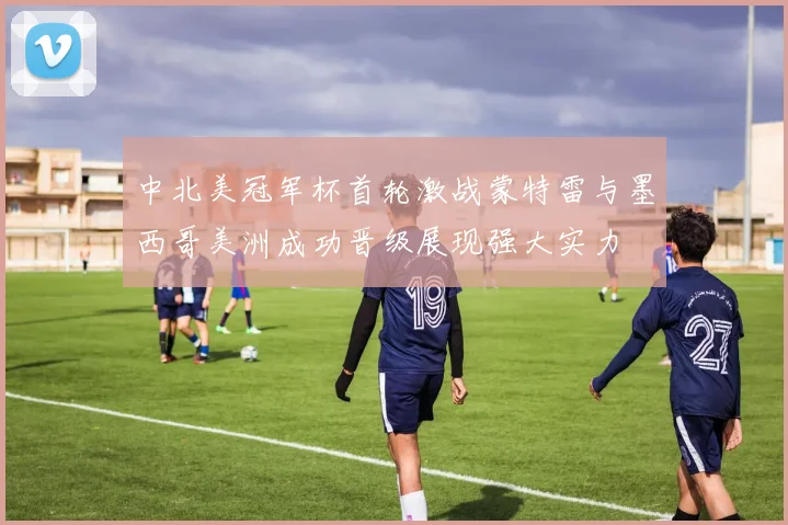 中北美冠军杯首轮激战蒙特雷与墨西哥美洲成功晋级展现强大实力