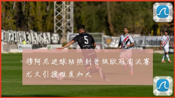 穆阿尼进球助热刺晋级欧冠淘汰赛尤文引援难度加大