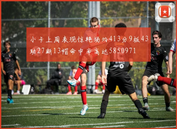 小卡上周表现惊艳场均413分9板43助27断13帽命中率高达5850971