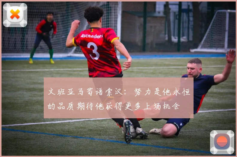 文班亚马寄语索汉：努力是他永恒的品质期待他获得更多上场机会